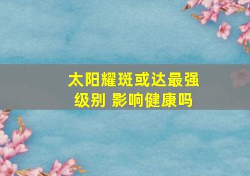 太阳耀斑或达最强级别 影响健康吗